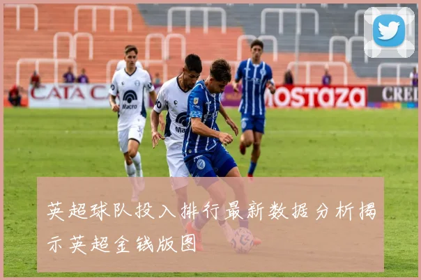 英超球队投入排行最新数据分析揭示英超金钱版图