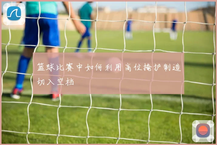 篮球比赛中如何利用高位掩护制造切入空档