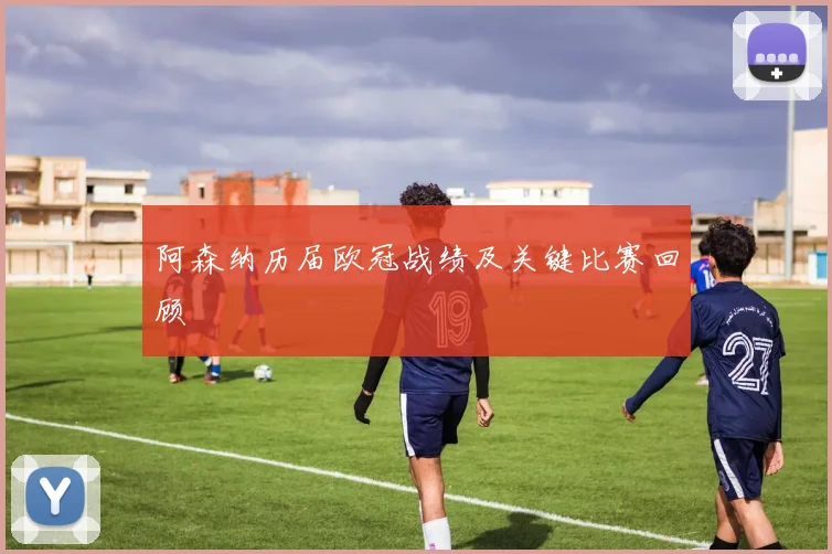 阿森纳历届欧冠战绩及关键比赛回顾